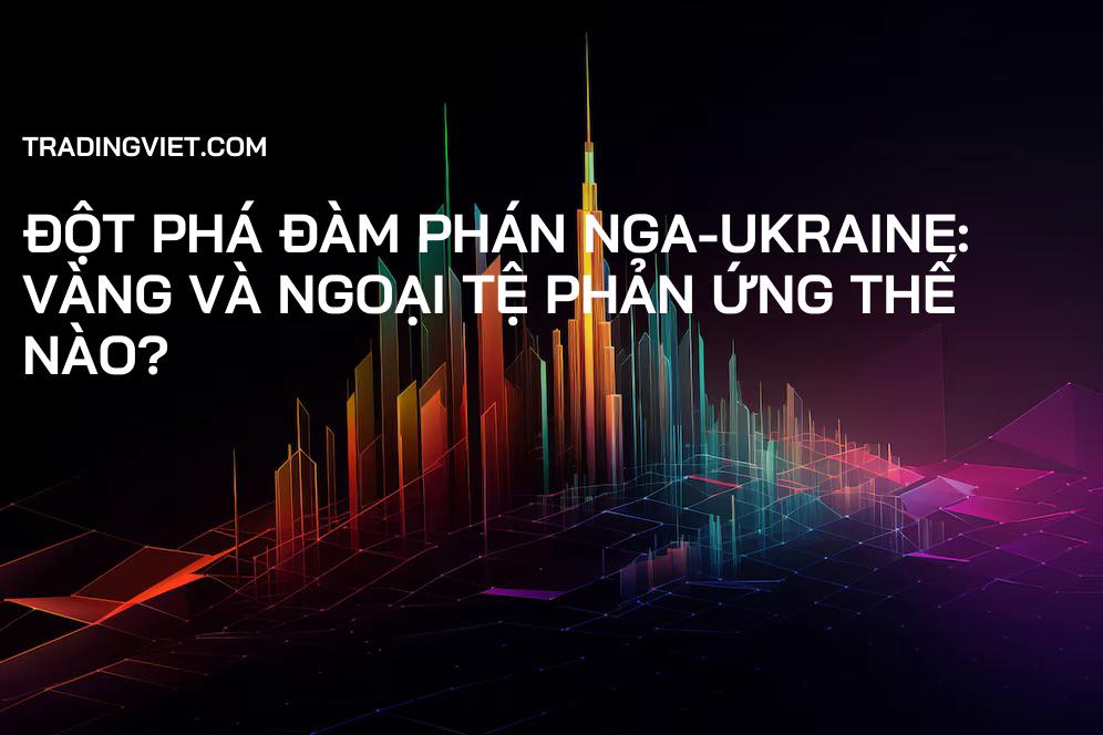 Đột Phá Đàm Phán Nga-Ukraine: Vàng và Ngoại Tệ Phản Ứng Thế Nào?