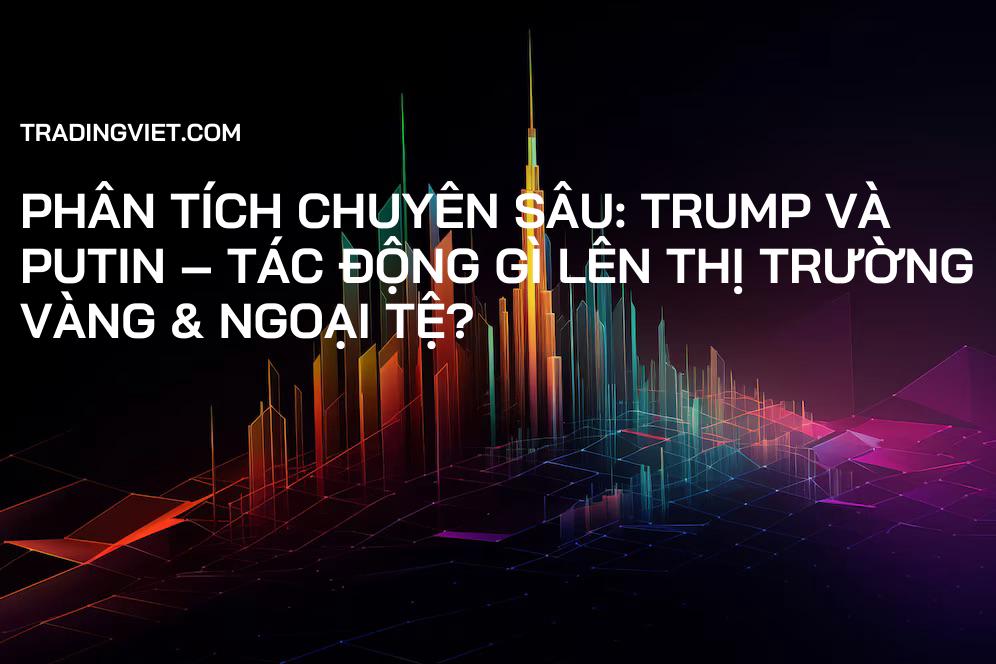 Phân Tích Chuyên Sâu: Trump và Putin – Tác Động Gì Lên Thị Trường Vàng & Ngoại Tệ?