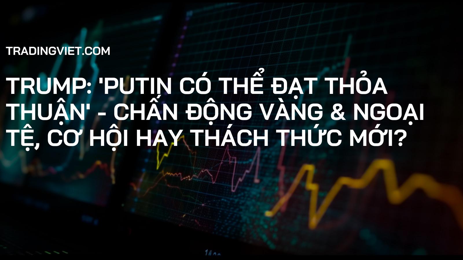 Trump: 'Putin có thể đạt thỏa thuận' - Chấn động Vàng & Ngoại tệ, Cơ hội hay Thách thức mới?